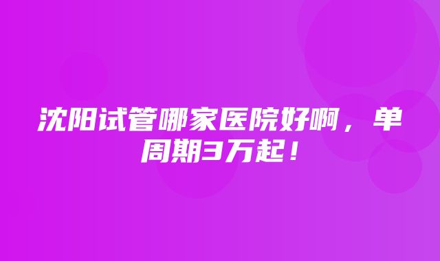 沈阳试管哪家医院好啊，单周期3万起！