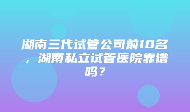 湖南三代试管公司前10名，湖南私立试管医院靠谱吗？