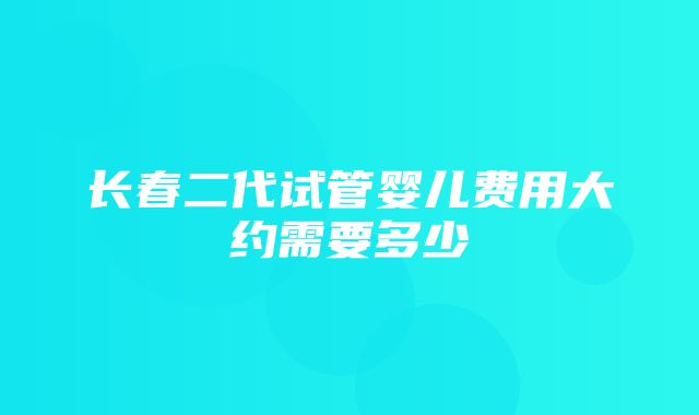 长春二代试管婴儿费用大约需要多少