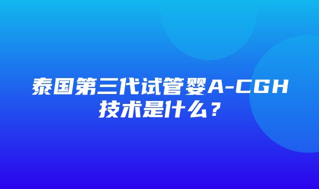 泰国第三代试管婴A-CGH技术是什么？