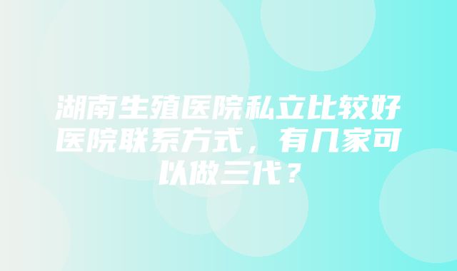 湖南生殖医院私立比较好医院联系方式，有几家可以做三代？