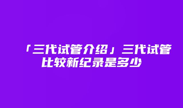 「三代试管介绍」三代试管比较新纪录是多少