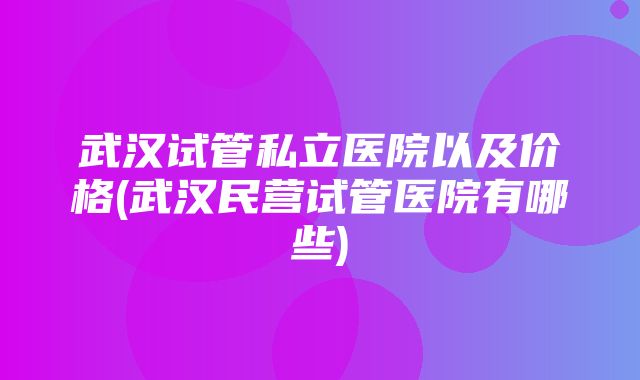 武汉试管私立医院以及价格(武汉民营试管医院有哪些)