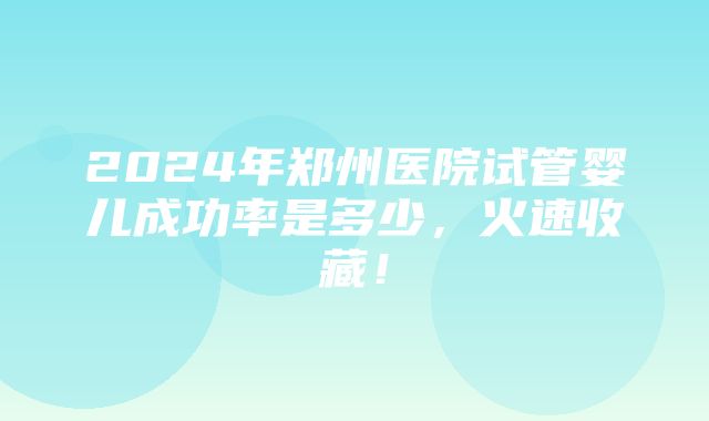 2024年郑州医院试管婴儿成功率是多少，火速收藏！