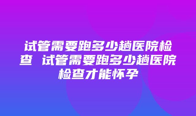 试管需要跑多少趟医院检查 试管需要跑多少趟医院检查才能怀孕