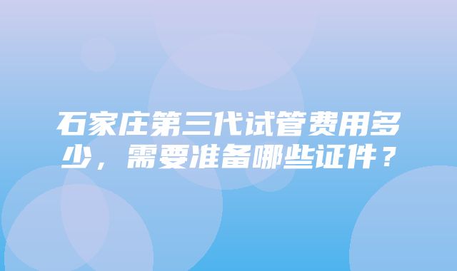 石家庄第三代试管费用多少，需要准备哪些证件？