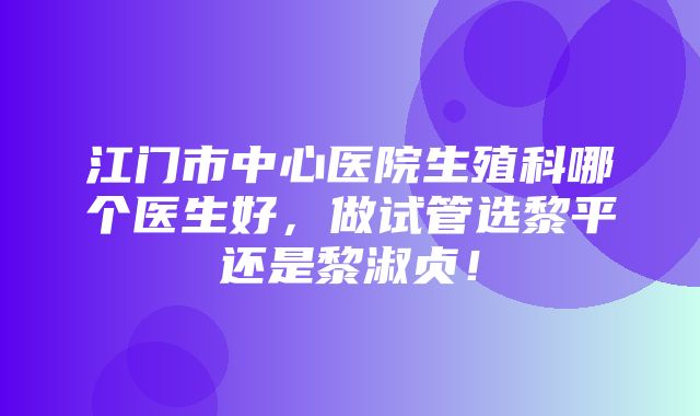 江门市中心医院生殖科哪个医生好，做试管选黎平还是黎淑贞！