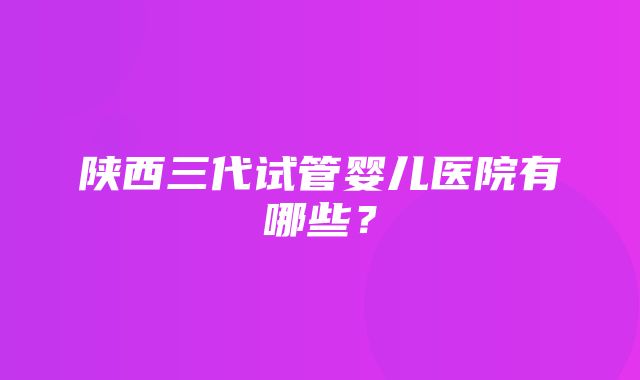 陕西三代试管婴儿医院有哪些？