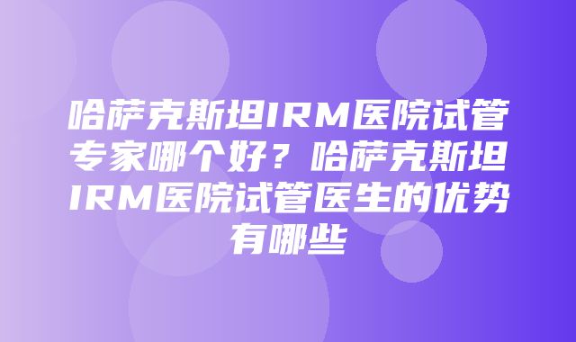 哈萨克斯坦IRM医院试管专家哪个好？哈萨克斯坦IRM医院试管医生的优势有哪些