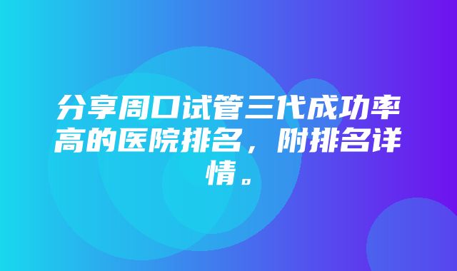 分享周口试管三代成功率高的医院排名，附排名详情。