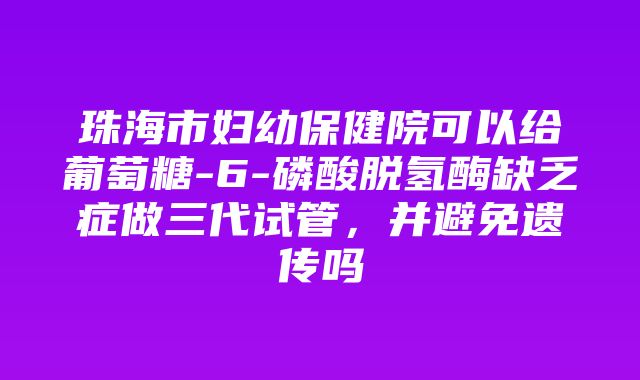 珠海市妇幼保健院可以给葡萄糖-6-磷酸脱氢酶缺乏症做三代试管，并避免遗传吗