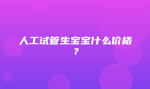 人工试管生宝宝什么价格？