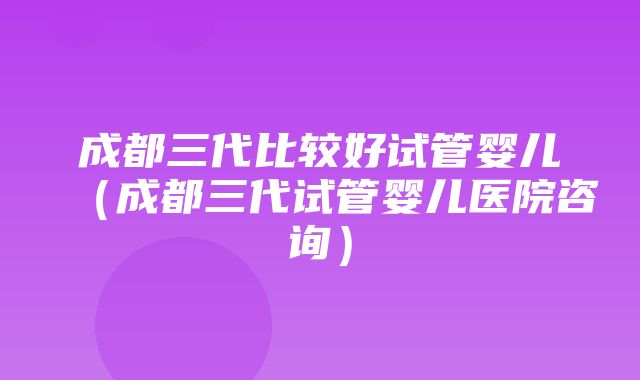 成都三代比较好试管婴儿（成都三代试管婴儿医院咨询）