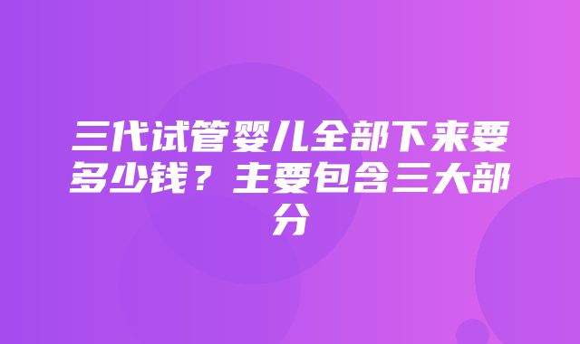 三代试管婴儿全部下来要多少钱？主要包含三大部分