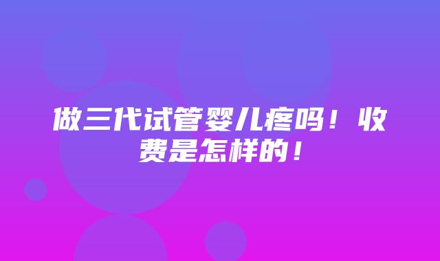 做三代试管婴儿疼吗！收费是怎样的！