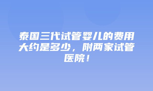 泰国三代试管婴儿的费用大约是多少，附两家试管医院！