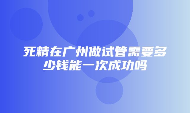 死精在广州做试管需要多少钱能一次成功吗