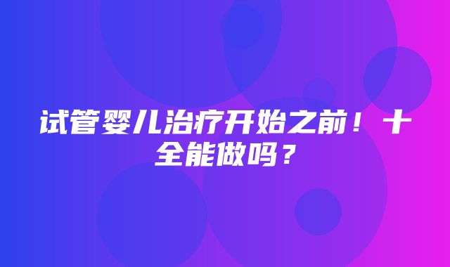 试管婴儿治疗开始之前！十全能做吗？