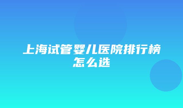 上海试管婴儿医院排行榜怎么选