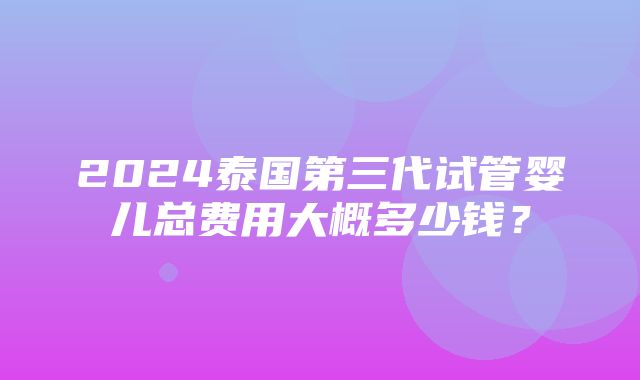 2024泰国第三代试管婴儿总费用大概多少钱？