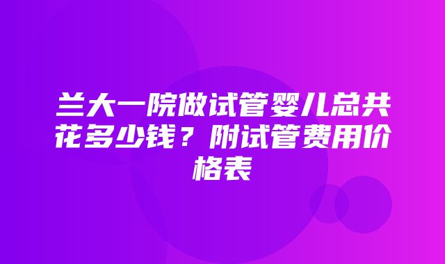 兰大一院做试管婴儿总共花多少钱？附试管费用价格表