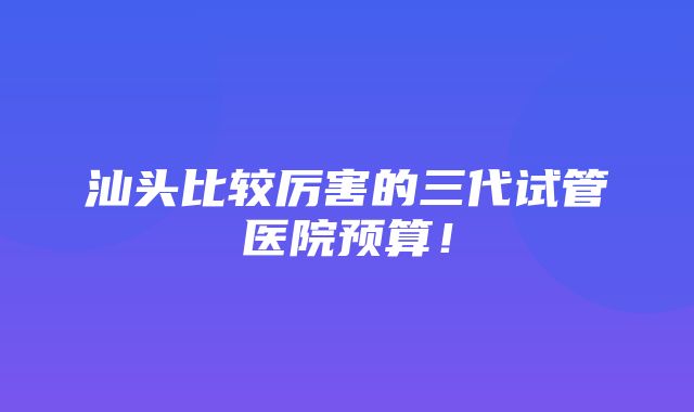 汕头比较厉害的三代试管医院预算！