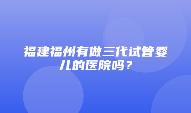 福建福州有做三代试管婴儿的医院吗？