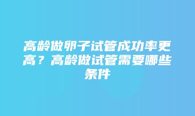 高龄做卵子试管成功率更高？高龄做试管需要哪些条件