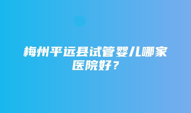 梅州平远县试管婴儿哪家医院好？