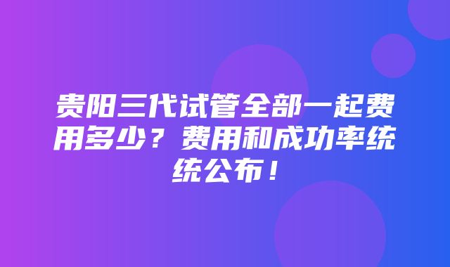 贵阳三代试管全部一起费用多少？费用和成功率统统公布！