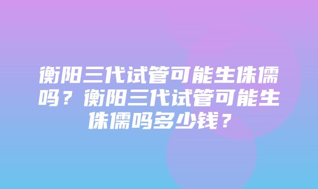 衡阳三代试管可能生侏儒吗？衡阳三代试管可能生侏儒吗多少钱？