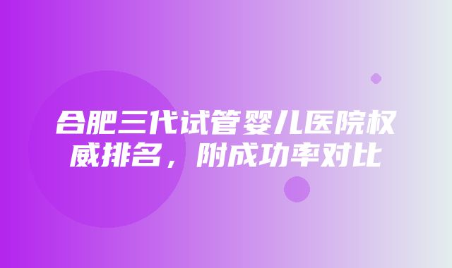 合肥三代试管婴儿医院权威排名，附成功率对比