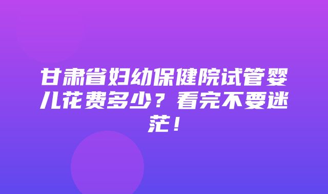 甘肃省妇幼保健院试管婴儿花费多少？看完不要迷茫！