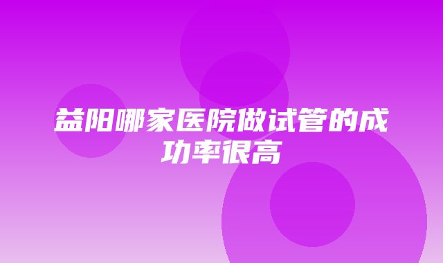 益阳哪家医院做试管的成功率很高