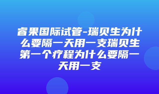 睿果国际试管-瑞贝生为什么要隔一天用一支瑞贝生第一个疗程为什么要隔一天用一支