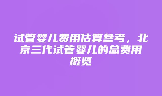 试管婴儿费用估算参考，北京三代试管婴儿的总费用概览