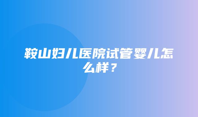 鞍山妇儿医院试管婴儿怎么样？