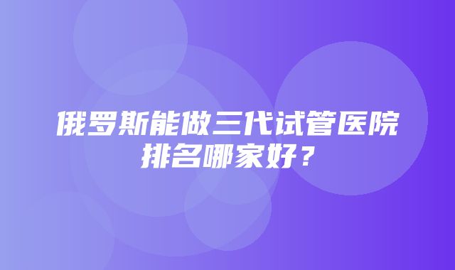 俄罗斯能做三代试管医院排名哪家好？