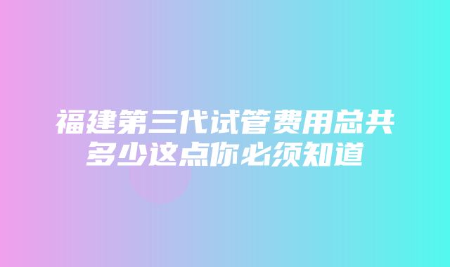 福建第三代试管费用总共多少这点你必须知道