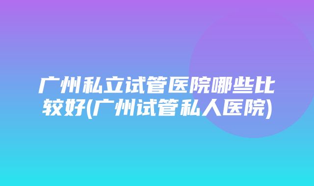 广州私立试管医院哪些比较好(广州试管私人医院)