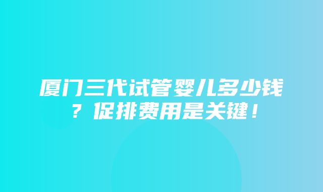 厦门三代试管婴儿多少钱？促排费用是关键！