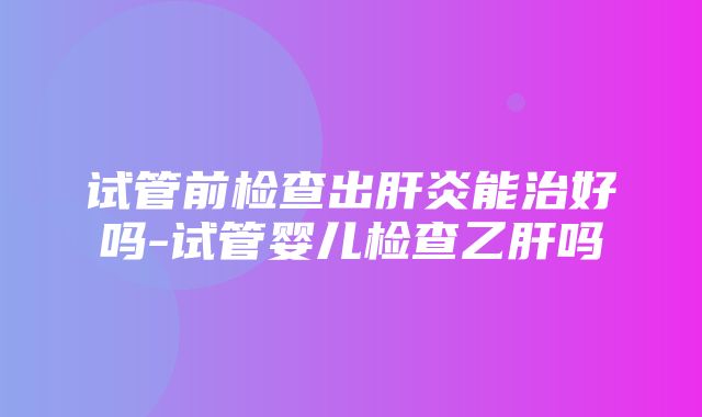 试管前检查出肝炎能治好吗-试管婴儿检查乙肝吗