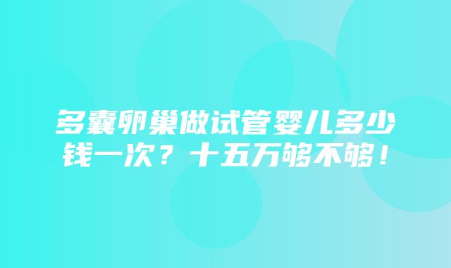 多囊卵巢做试管婴儿多少钱一次？十五万够不够！