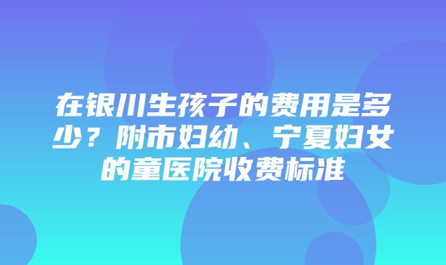 在银川生孩子的费用是多少？附市妇幼、宁夏妇女的童医院收费标准