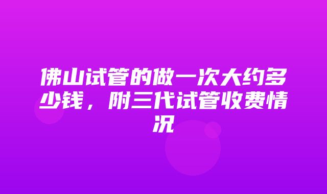 佛山试管的做一次大约多少钱，附三代试管收费情况