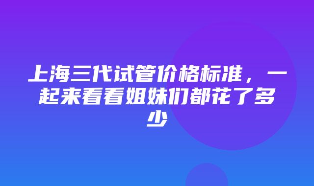 上海三代试管价格标准，一起来看看姐妹们都花了多少