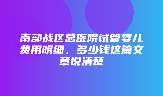 南部战区总医院试管婴儿费用明细，多少钱这篇文章说清楚