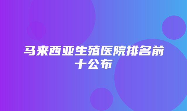 马来西亚生殖医院排名前十公布