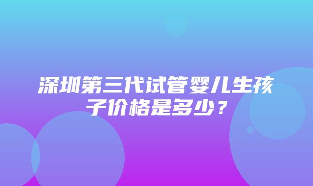 深圳第三代试管婴儿生孩子价格是多少？