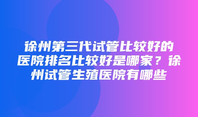 徐州第三代试管比较好的医院排名比较好是哪家？徐州试管生殖医院有哪些